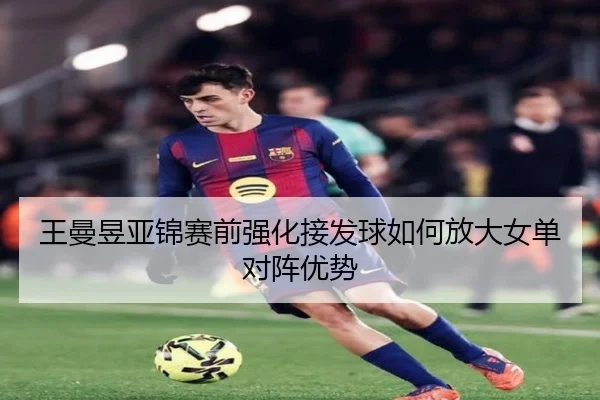 王曼昱亚锦赛前强化接发球如何放大女单对阵优势